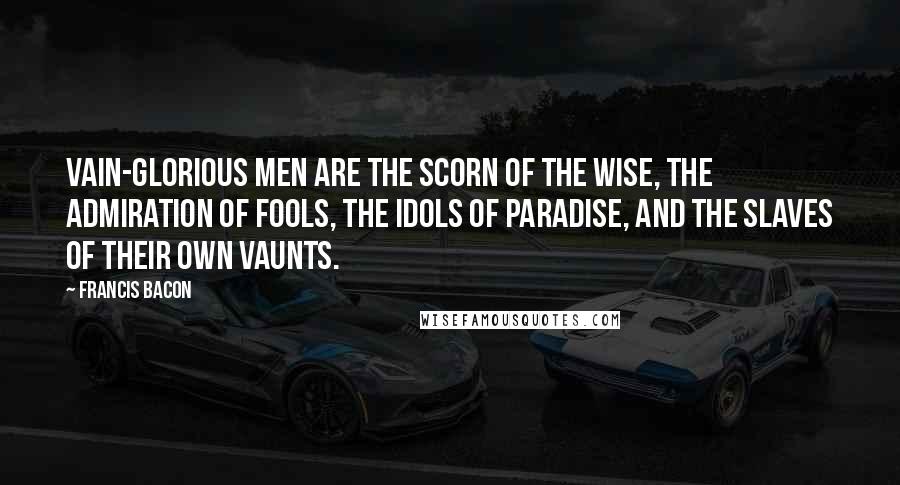 Francis Bacon Quotes: Vain-glorious men are the scorn of the wise, the admiration of fools, the idols of paradise, and the slaves of their own vaunts.