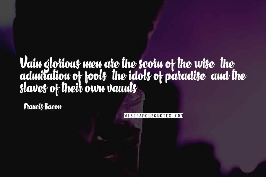 Francis Bacon Quotes: Vain-glorious men are the scorn of the wise, the admiration of fools, the idols of paradise, and the slaves of their own vaunts.