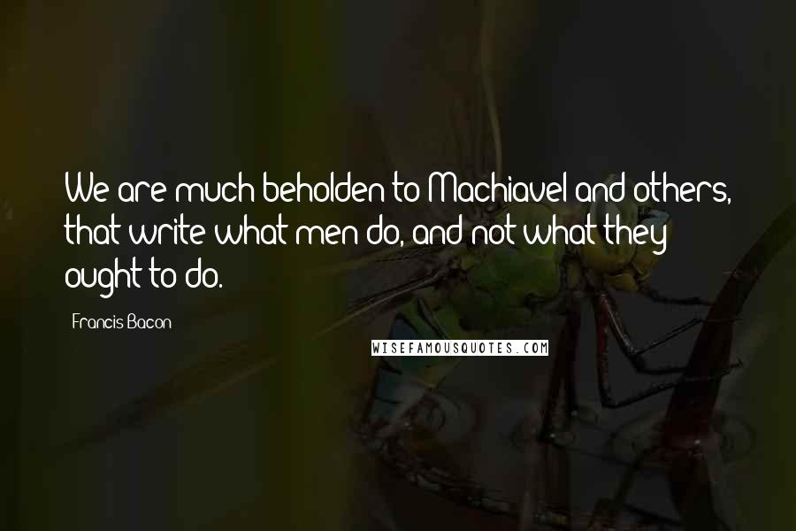 Francis Bacon Quotes: We are much beholden to Machiavel and others, that write what men do, and not what they ought to do.