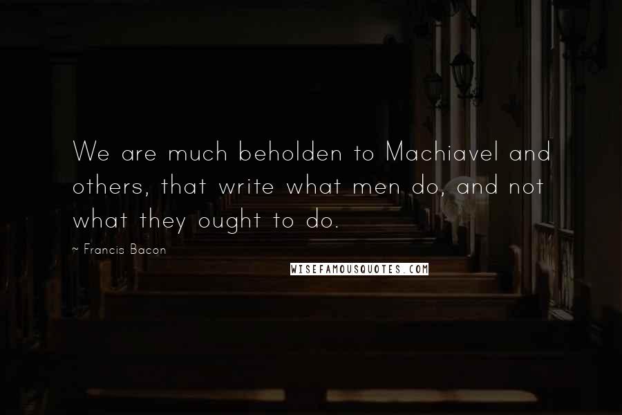 Francis Bacon Quotes: We are much beholden to Machiavel and others, that write what men do, and not what they ought to do.