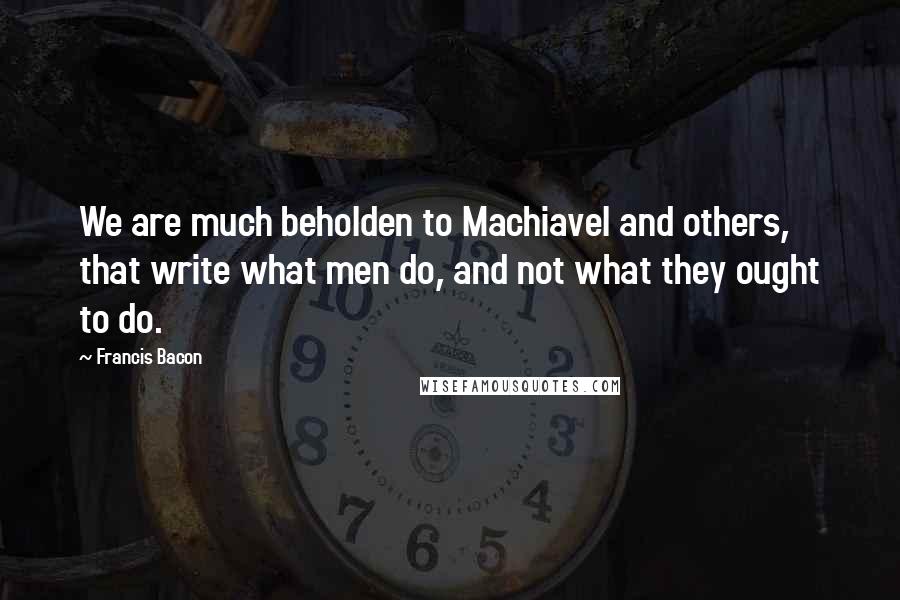 Francis Bacon Quotes: We are much beholden to Machiavel and others, that write what men do, and not what they ought to do.