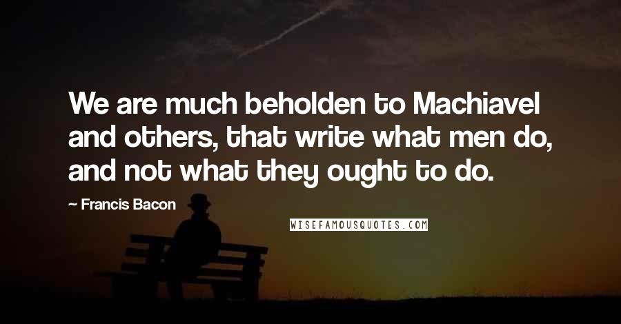 Francis Bacon Quotes: We are much beholden to Machiavel and others, that write what men do, and not what they ought to do.