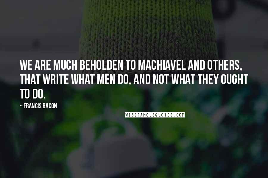 Francis Bacon Quotes: We are much beholden to Machiavel and others, that write what men do, and not what they ought to do.