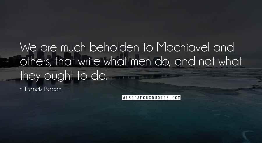 Francis Bacon Quotes: We are much beholden to Machiavel and others, that write what men do, and not what they ought to do.