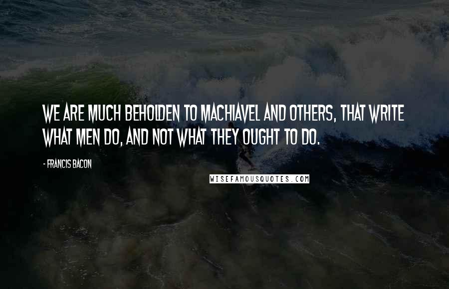 Francis Bacon Quotes: We are much beholden to Machiavel and others, that write what men do, and not what they ought to do.