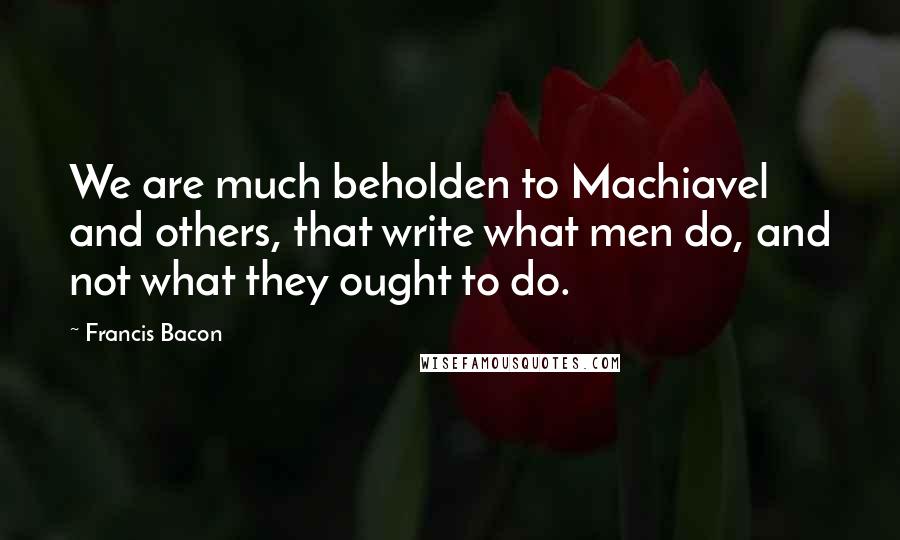 Francis Bacon Quotes: We are much beholden to Machiavel and others, that write what men do, and not what they ought to do.