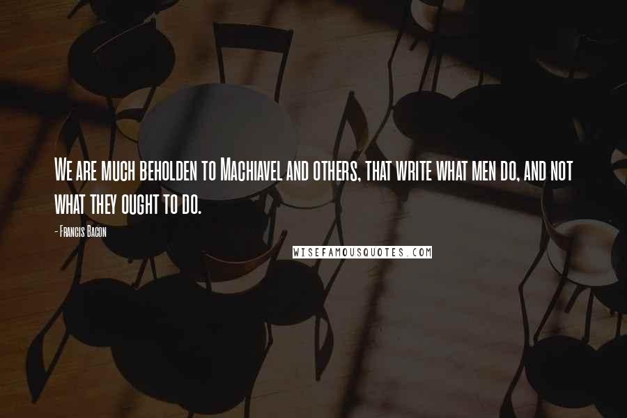 Francis Bacon Quotes: We are much beholden to Machiavel and others, that write what men do, and not what they ought to do.