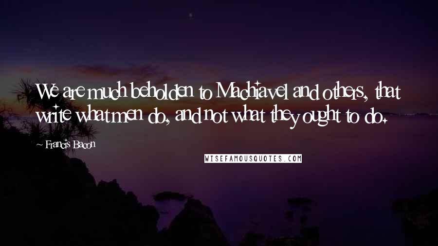 Francis Bacon Quotes: We are much beholden to Machiavel and others, that write what men do, and not what they ought to do.