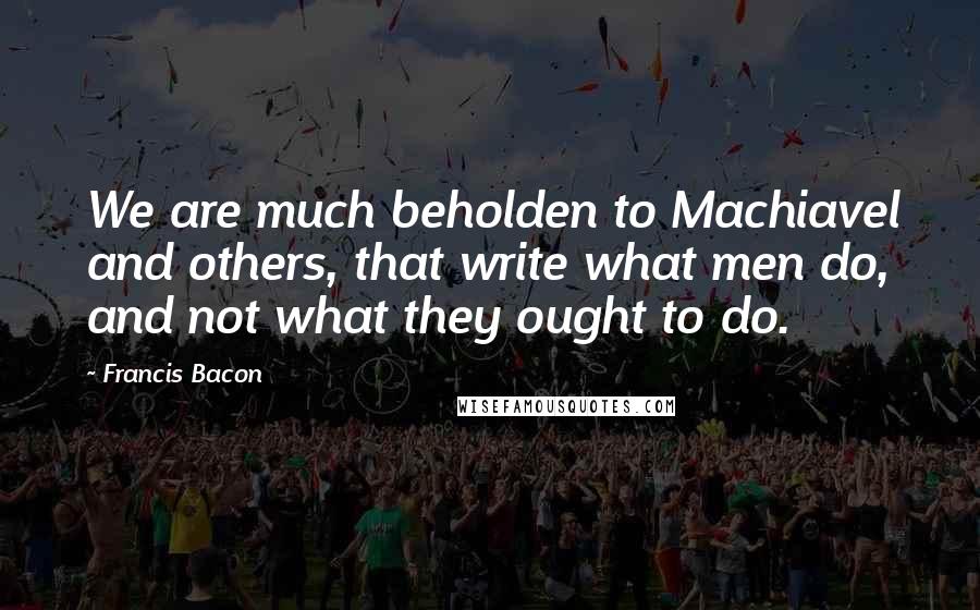 Francis Bacon Quotes: We are much beholden to Machiavel and others, that write what men do, and not what they ought to do.