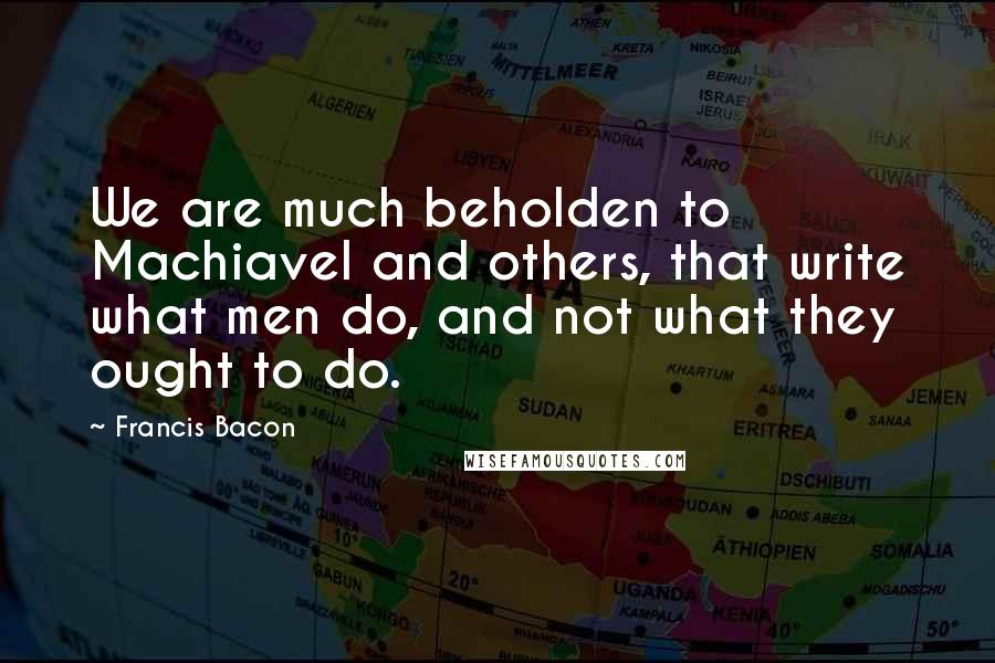 Francis Bacon Quotes: We are much beholden to Machiavel and others, that write what men do, and not what they ought to do.