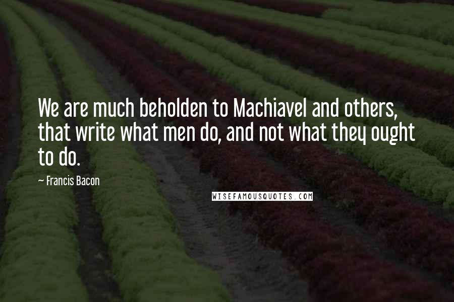 Francis Bacon Quotes: We are much beholden to Machiavel and others, that write what men do, and not what they ought to do.