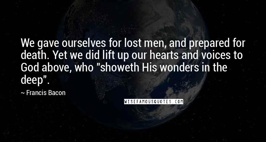 Francis Bacon Quotes: We gave ourselves for lost men, and prepared for death. Yet we did lift up our hearts and voices to God above, who "showeth His wonders in the deep".