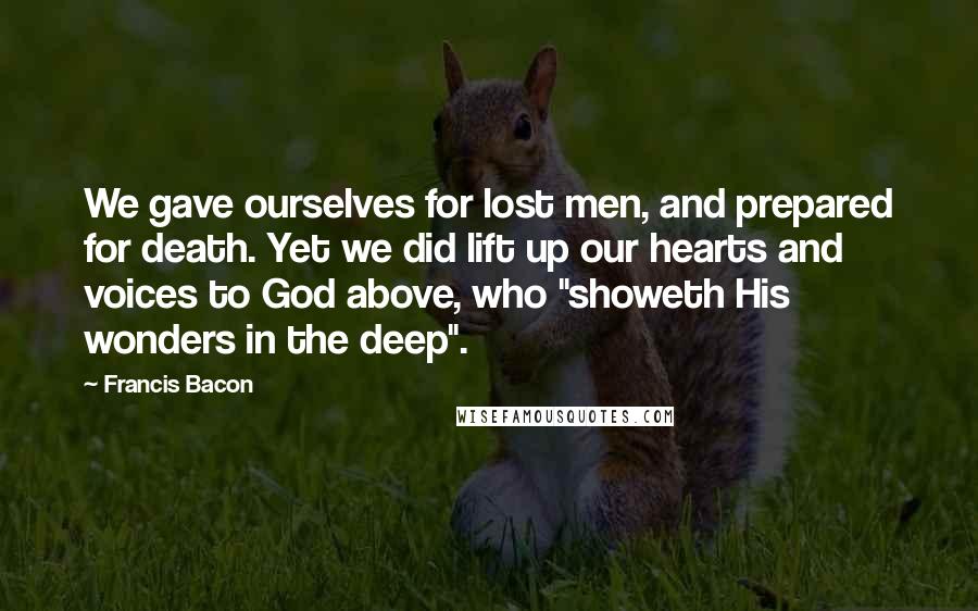 Francis Bacon Quotes: We gave ourselves for lost men, and prepared for death. Yet we did lift up our hearts and voices to God above, who "showeth His wonders in the deep".