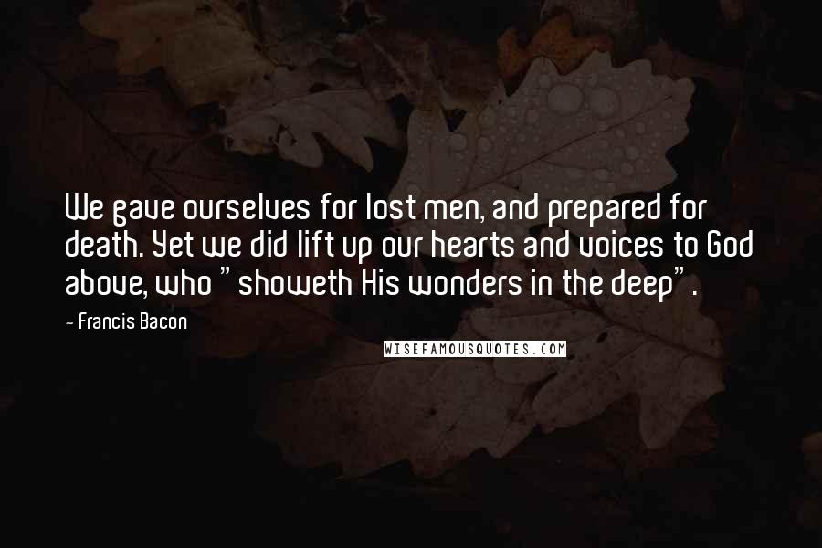 Francis Bacon Quotes: We gave ourselves for lost men, and prepared for death. Yet we did lift up our hearts and voices to God above, who "showeth His wonders in the deep".