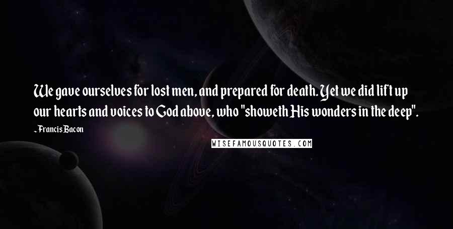 Francis Bacon Quotes: We gave ourselves for lost men, and prepared for death. Yet we did lift up our hearts and voices to God above, who "showeth His wonders in the deep".