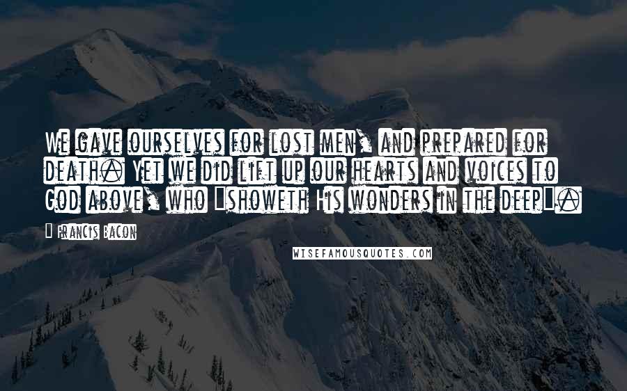 Francis Bacon Quotes: We gave ourselves for lost men, and prepared for death. Yet we did lift up our hearts and voices to God above, who "showeth His wonders in the deep".