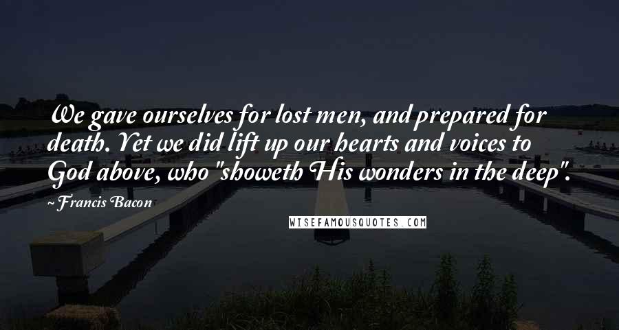 Francis Bacon Quotes: We gave ourselves for lost men, and prepared for death. Yet we did lift up our hearts and voices to God above, who "showeth His wonders in the deep".