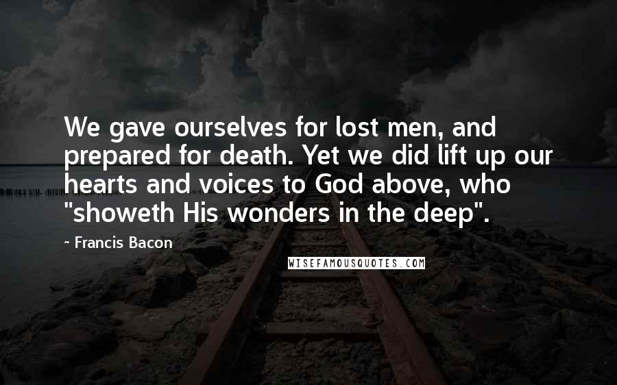 Francis Bacon Quotes: We gave ourselves for lost men, and prepared for death. Yet we did lift up our hearts and voices to God above, who "showeth His wonders in the deep".