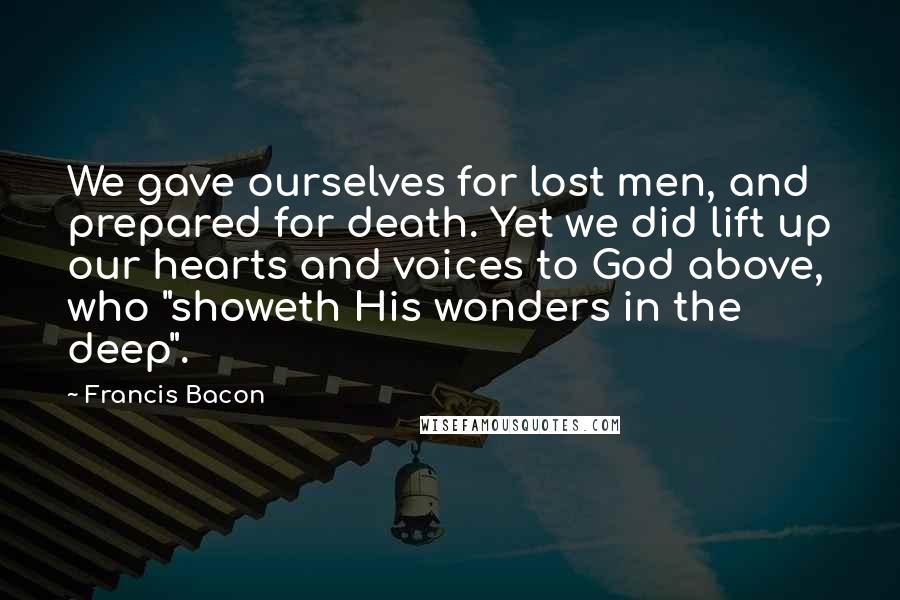 Francis Bacon Quotes: We gave ourselves for lost men, and prepared for death. Yet we did lift up our hearts and voices to God above, who "showeth His wonders in the deep".