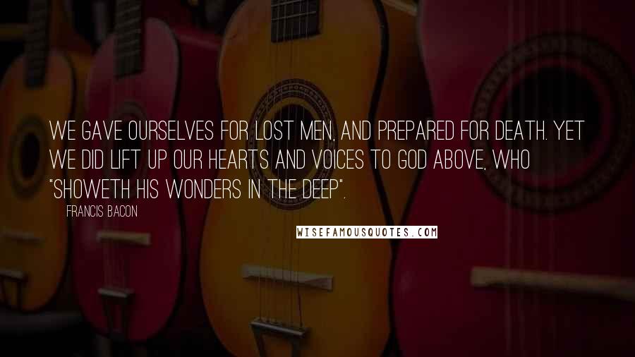 Francis Bacon Quotes: We gave ourselves for lost men, and prepared for death. Yet we did lift up our hearts and voices to God above, who "showeth His wonders in the deep".