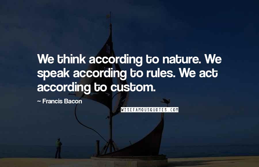 Francis Bacon Quotes: We think according to nature. We speak according to rules. We act according to custom.