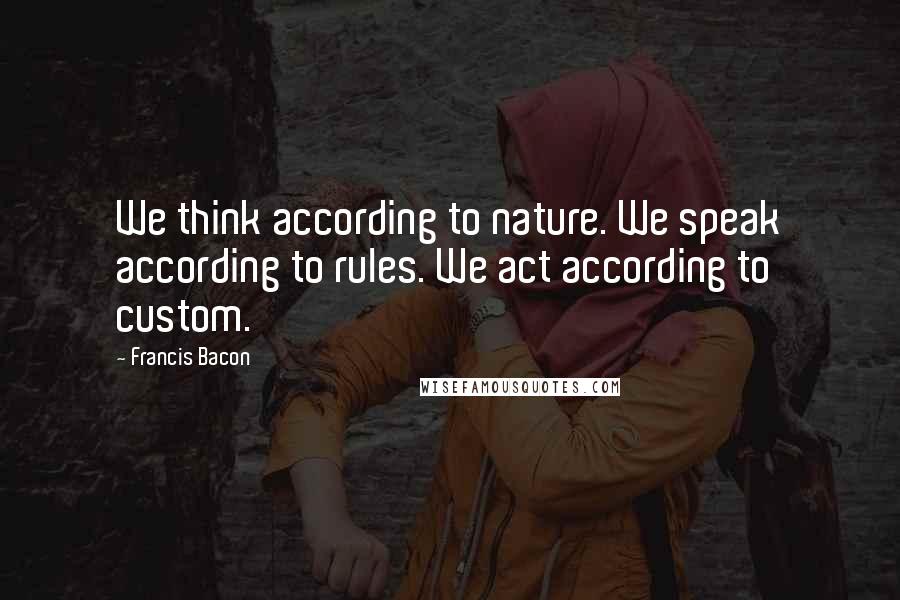 Francis Bacon Quotes: We think according to nature. We speak according to rules. We act according to custom.