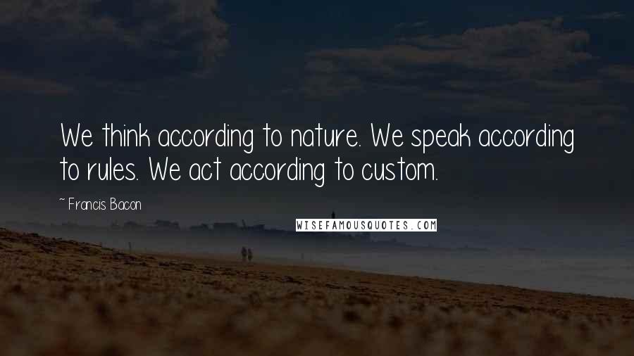 Francis Bacon Quotes: We think according to nature. We speak according to rules. We act according to custom.