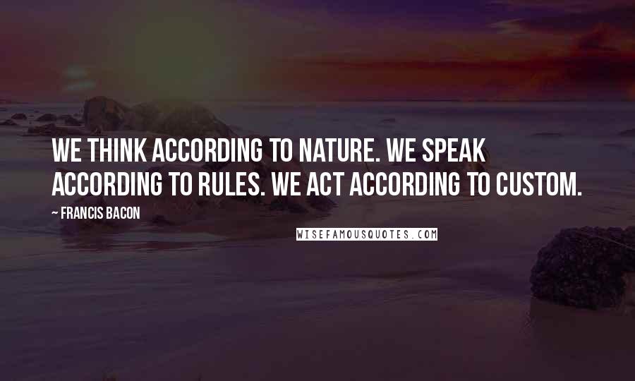 Francis Bacon Quotes: We think according to nature. We speak according to rules. We act according to custom.