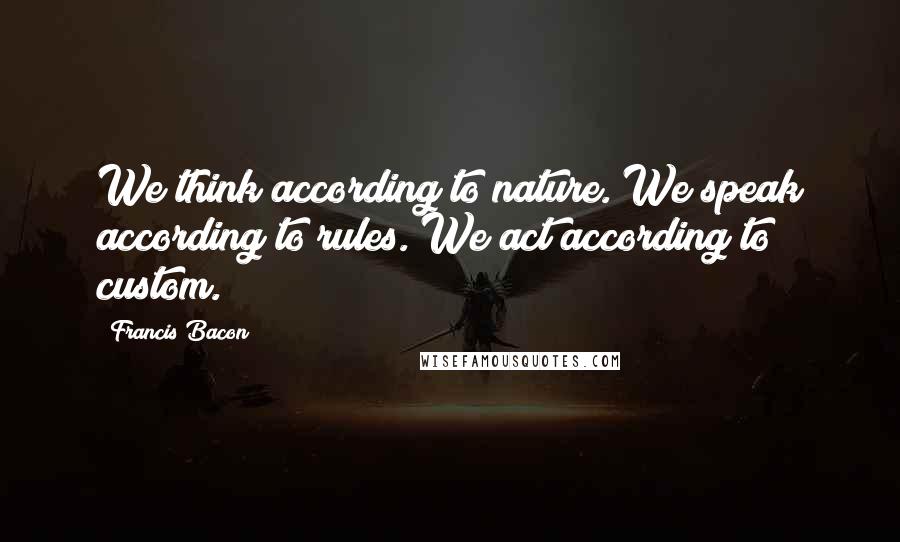 Francis Bacon Quotes: We think according to nature. We speak according to rules. We act according to custom.