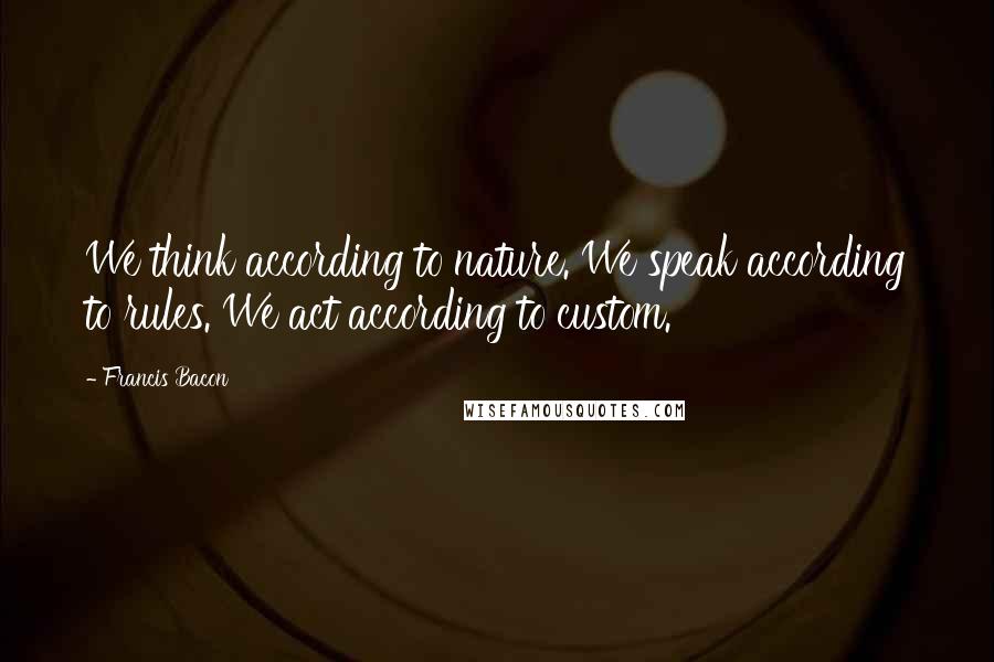 Francis Bacon Quotes: We think according to nature. We speak according to rules. We act according to custom.