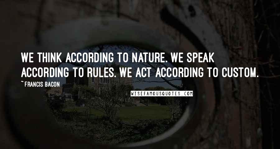 Francis Bacon Quotes: We think according to nature. We speak according to rules. We act according to custom.