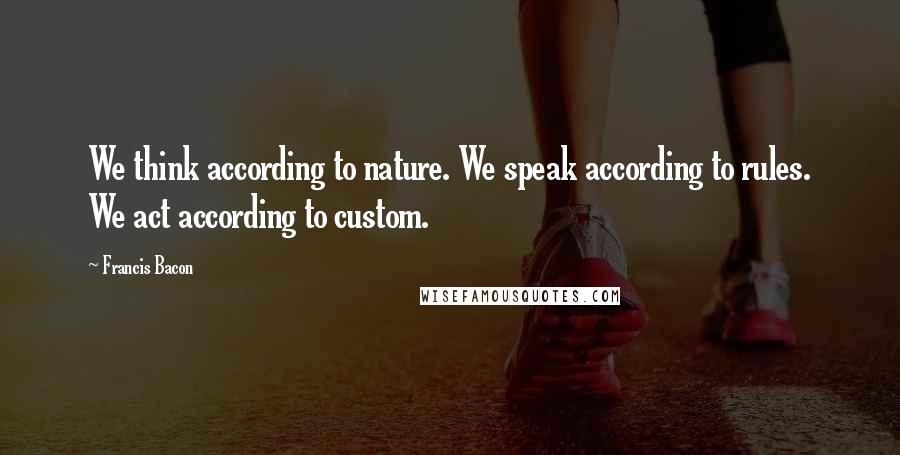 Francis Bacon Quotes: We think according to nature. We speak according to rules. We act according to custom.