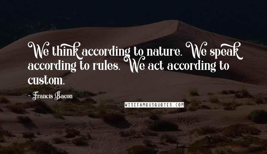 Francis Bacon Quotes: We think according to nature. We speak according to rules. We act according to custom.