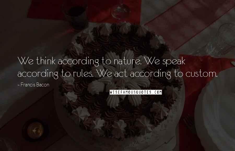 Francis Bacon Quotes: We think according to nature. We speak according to rules. We act according to custom.