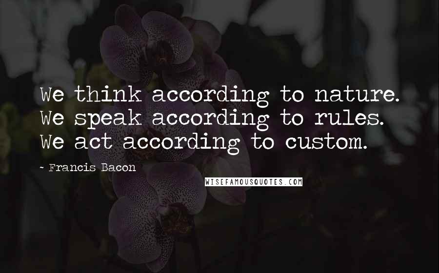 Francis Bacon Quotes: We think according to nature. We speak according to rules. We act according to custom.