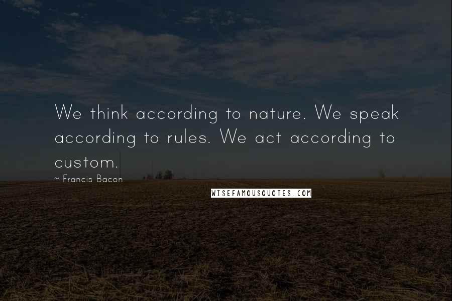 Francis Bacon Quotes: We think according to nature. We speak according to rules. We act according to custom.