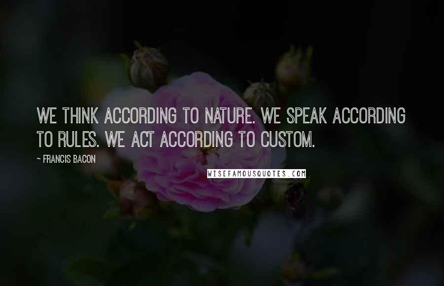 Francis Bacon Quotes: We think according to nature. We speak according to rules. We act according to custom.