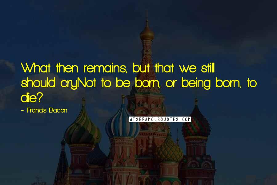 Francis Bacon Quotes: What then remains, but that we still should cryNot to be born, or being born, to die?