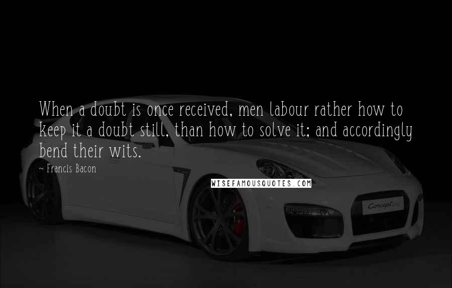 Francis Bacon Quotes: When a doubt is once received, men labour rather how to keep it a doubt still, than how to solve it; and accordingly bend their wits.