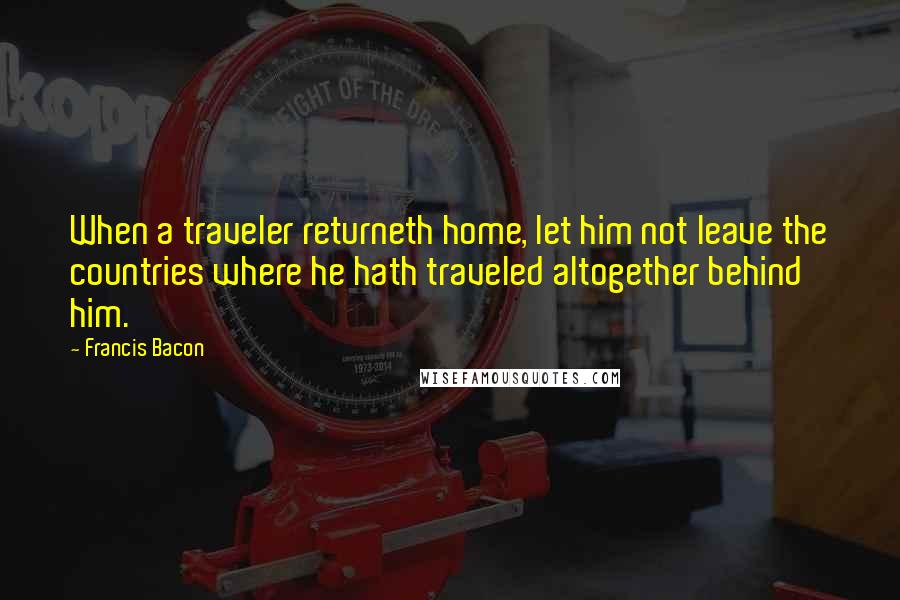 Francis Bacon Quotes: When a traveler returneth home, let him not leave the countries where he hath traveled altogether behind him.