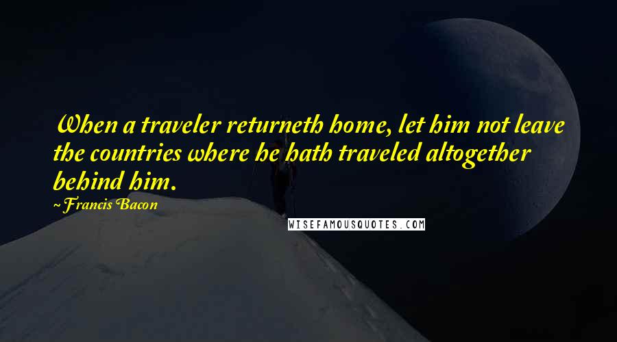 Francis Bacon Quotes: When a traveler returneth home, let him not leave the countries where he hath traveled altogether behind him.