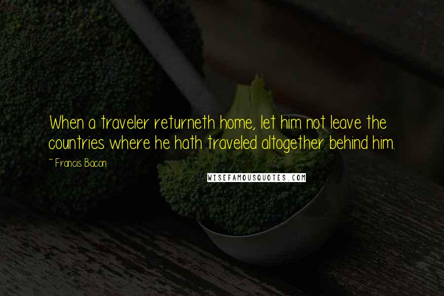 Francis Bacon Quotes: When a traveler returneth home, let him not leave the countries where he hath traveled altogether behind him.