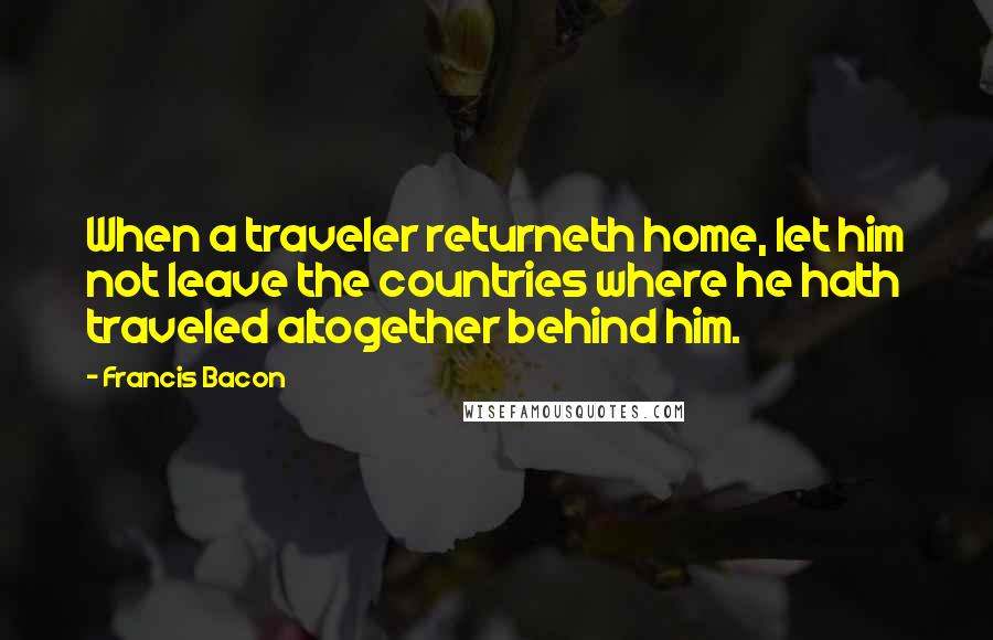 Francis Bacon Quotes: When a traveler returneth home, let him not leave the countries where he hath traveled altogether behind him.