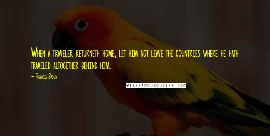 Francis Bacon Quotes: When a traveler returneth home, let him not leave the countries where he hath traveled altogether behind him.