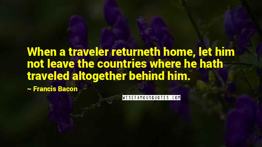 Francis Bacon Quotes: When a traveler returneth home, let him not leave the countries where he hath traveled altogether behind him.