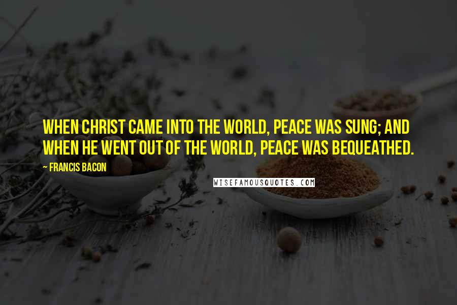 Francis Bacon Quotes: When Christ came into the world, peace was sung; and when He went out of the world, peace was bequeathed.