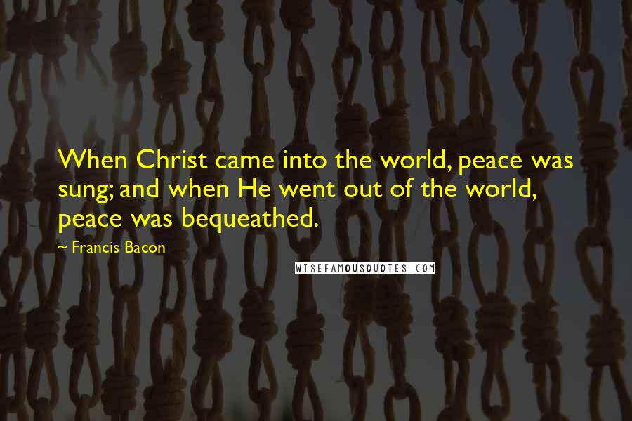 Francis Bacon Quotes: When Christ came into the world, peace was sung; and when He went out of the world, peace was bequeathed.