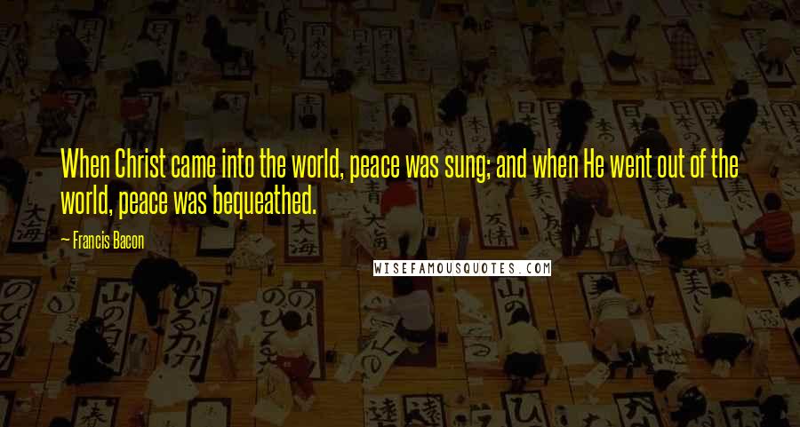 Francis Bacon Quotes: When Christ came into the world, peace was sung; and when He went out of the world, peace was bequeathed.