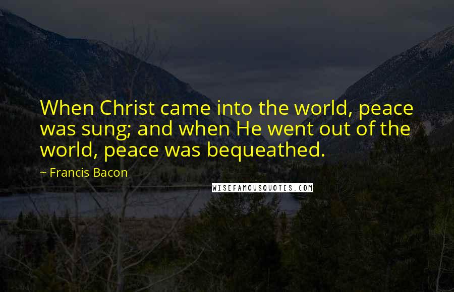 Francis Bacon Quotes: When Christ came into the world, peace was sung; and when He went out of the world, peace was bequeathed.