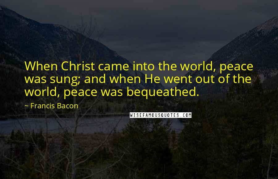 Francis Bacon Quotes: When Christ came into the world, peace was sung; and when He went out of the world, peace was bequeathed.